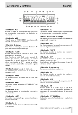 Page 332. Funciones y controles Español
TASCAM  CD-X1700  REPRODUCTOR DE CD DUAL  33
#Indicador PGM
Cuando el modo de reproducción esté ajustado al
de reproducción programada, este indicador se
encenderá.
$Indicador MP3 
Cuando tenga un CD-ROM MP3 introducido en la
unidad, este indicador se iluminará.
%Pantalla de tiempo
Esta parte se utiliza para mostrar el número de
pista, valores de tiempo o mensajes.
^Indicador FLASH
Cuando está activada la función de inicio flash,
este indicador se ilumina.
Esta función de...