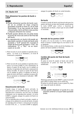 Page 353. Reproducción Español
TASCAM  CD-X1700  REPRODUCTOR DE CD DUAL  35
3-4. Bucle A-B
Para almacenar los puntos de bucle o
LOOP
…Puede almacenar puntos de bucle cuan-
do en la unidad no haya ninguno
guardado (cuando la tecla A y B no esté
iluminadas). Si ya hay puntos de bucle
almacenados, borre primero esos puntos
y después almacene los nuevos.
…Puede ajustar dentro de una pista tanto
el punto de inicio (A) como el de final (B)
del bucle.
…La reproducción en bucle A-B puede ser
ejecutado cuando el modo de...