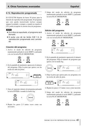 Page 434. Otras funciones avanzadas Español
TASCAM  CD-X1700  REPRODUCTOR DE CD DUAL  43
4-12. Reproducción programada
El CD-X1700 dispone de hasta 30 pistas para la
función de reproducción programada. El programa
que cree queda memorizado incluso aunque
apague la unidad, y siempre y cuando no expulse el
CD, podrá recuperar la misma lista de programas.
…Si el disco es expulsado, el programa será
borrado.
…Si pulsa una de las teclas CUE 1-3, la
reproducción programada será cancela-
da.
Creación del programa...