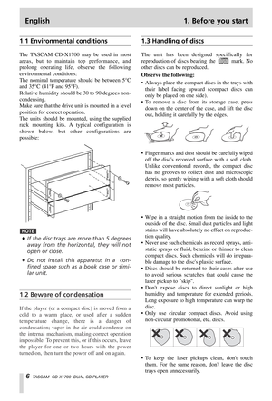 Page 6English 1. Before you start
6TASCAM  CD-X1700  DUAL CD PLAYER
1.1 Environmental conditions
The TASCAM CD-X1700 may be used in most
areas, but to maintain top performance, and
prolong operating life, observe the following
environmental conditions:
The nominal temperature should be between 5°C
and 35°C (41°F and 95°F).
Relative humidity should be 30 to 90 degrees non-
condensing.
Make sure that the drive unit is mounted in a level
position for correct operation.
The units should be mounted, using the...