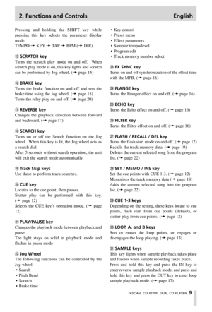 Page 92. Functions and Controls English
TASCAM  CD-X1700  DUAL CD PLAYER  9
Pressing and holding the SHIFT key while
pressing this key selects the parameter display
mode.
TEMPO ∑KEY∑TA P∑BPM (∑DIR).
tSCRATCH key
Turns the scratch play mode on and off.  When
scratch play mode is on, this key lights and scratch
can be performed by Jog wheel. (∑page 15)
yBRAKE key
Turns the brake function on and off and sets the
brake time using the Jog wheel. (∑page 15)
Turns the relay play on and off. (∑page 20)
uREVERSE key...