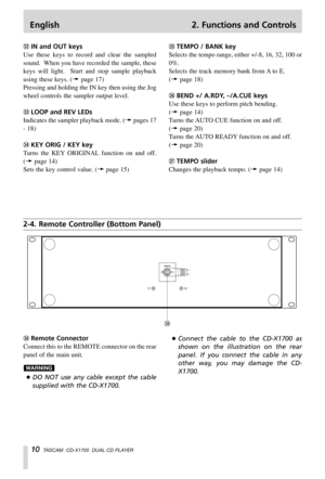 Page 10English 2. Functions and Controls
10TASCAM  CD-X1700  DUAL CD PLAYER
,Remote Connector
Connect this to the REMOTE connector on the rear
panel of the main unit.
…DO NOT use any cable except the cable
supplied with the CD-X1700.
WARNING
…Connect the cable to the CD-X1700 as
shown on the illustration on the rear
panel. If you connect the cable in any
other way, you may damage the CD-
X1700.
2-4. Remote Controller (Bottom Panel)
xIN and OUT keys
Use these keys to record and clear the sampled
sound.  When you...