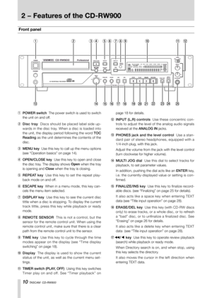 Page 1010 TASCAM  CD-RW900
Front panel
2435780qw691
e rt y u i o p a s df g
1 POWER switch  The power switch is used to switch 
the unit on and off.
2 Disc tray  Discs should be placed label side up-
wards in the disc tray. When a disc is loaded into 
the unit, the display period following the word TOC 
Reading as the unit determines the contents of the 
disc.
3 MENU key  Use this key to call up the menu options 
(see “Operation basics” on page 14).
4 OPEN/CLOSE key  Use this key to open and close 
the disc...