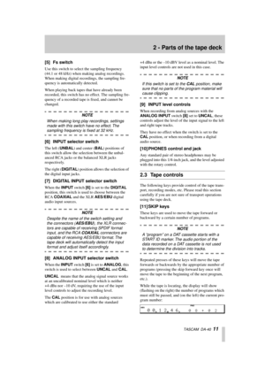 Page 11 
2 - Parts of the tape deck 
  TASCAM  DA-40   
11 
[5] Fs switch 
Use this switch to select the sampling frequency 
(44.1 or 48 kHz) when making analog recordings. 
When making digital recordings, the sampling fre-
quency is automatically detected.
When playing back tapes that have already been 
recorded, this switch has no effect. The sampling fre-
quency of a recorded tape is ﬁxed, and cannot be 
changed.  
NOTE 
When making long play recordings, settings 
made with this switch have no effect. The...