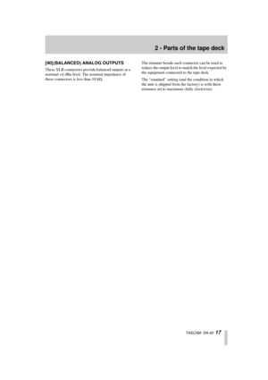 Page 172 - Parts of the tape deck
  TASCAM  DA-40  17
[40] (BALANCED) ANALOG OUTPUTS
These XLR connectors provide balanced outputs at a 
nominal +4 dBu level. The nominal impedance of 
these connectors is less than 10 kW.The trimmer beside each connector can be used to 
reduce the output level to match the level expected by 
the equipment connected to the tape deck.
The “standard” setting (and the condition in which 
the unit is shipped from the factory) is with these 
trimmers set to maximum (fully clockwise). 