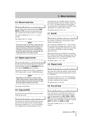 Page 193 - Menu functions
  TASCAM  DA-40  19
3.4 Record mute time
Sets the length of the silent period when the REC 
MUTE key [17] is pressed, the input signal to the 
tape is muted, and a period of silence is recorded. 
The values available are: 
4, 5, 6, 7, 2 and 3 
seconds.
The default value is 
4 seconds.
NOTE
The time set here is real time, rather than the 
time shown on the tape counter, which in LP 
mode is half that of real time. Accordingly, in 
LP mode, if the time is set to 4 seconds, this 
will be...