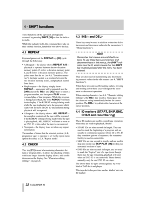 Page 2222  TASCAM DA-40
4 - SHIFT functions
These functions of the tape deck are typically 
accessed by pressing SHIFT [31] so that the indica-
tor is lit.
While the indicator is lit, the command keys take on 
their shifted function, labeled in blue above the key.
4.1 REPEAT
Repeated presses of the REPEAT key [20] cycle 
through the following:
• A-B repeat— the display shows REPEAT A-B— 
playback is repeated between the two location 
memory points (A refers to location memory point 
1, and B refers to location...
