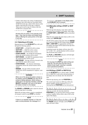 Page 234 - SHIFT functions
  TASCAM  DA-40  23
• CHAR, which allows the writing of alphanumeric 
characters (up to 60) which are associated with a 
START ID on the tape, which will be shown on the 
display when that part of the tape is replayed. 
These can be used as tape (if written at the ﬁrst 
START ID) or program titles.
NOTE
All these IDs are written in the subcode of the 
tape— they may be written and erased freely 
without affecting the audio portion of the tape 
in any way.
4.4.1 Selecting an ID mode...