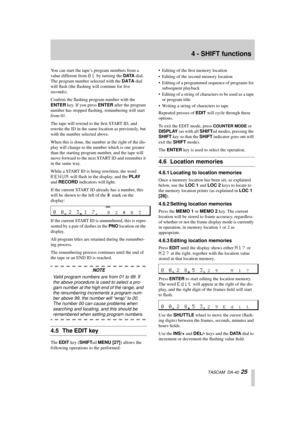 Page 254 - SHIFT functions
  TASCAM  DA-40  25
You can start the tape’s program numbers from a 
value different from 
01 by turning the DATA dial. 
The program number selected with the DATA dial 
will ﬂash (the ﬂashing will continue for ﬁve 
seconds). 
Conﬁrm the ﬂashing program number with the 
ENTER key. If you press ENTER after the program 
number has stopped ﬂashing, renumbering will start 
from 01.
The tape will rewind to the ﬁrst START ID, and 
rewrite the ID in the same location as previously, but 
with...