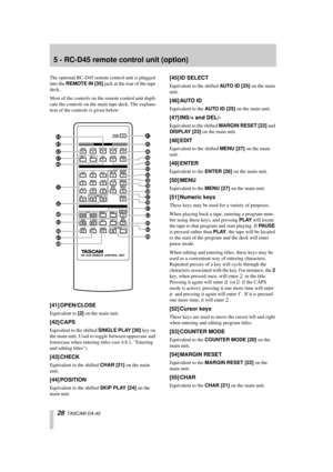 Page 2828  TASCAM DA-40
5 - RC-D45 remote control unit (option)
The optional RC-D45 remote control unit is plugged 
into the REMOTE IN [35] jack at the rear of the tape 
deck.
Most of the controls on the remote control unit dupli-
cate the controls on the main tape deck. The explana-
tion of the controls is given below:
[41] OPEN/CLOSE
Equivalent to [2] on the main unit.
[42] CAPS
Equvalent to the shifted SINGLE PLAY [30] key on 
the main unit. Used to toggle between uppercase and 
lowercase when entering...