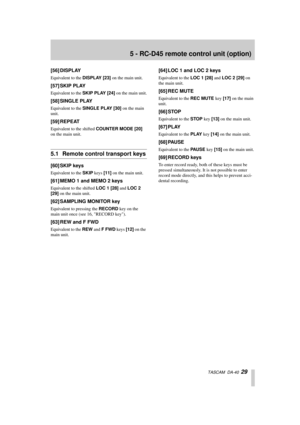Page 295 - RC-D45 remote control unit (option)
  TASCAM  DA-40  29
[56] DISPLAY
Equivalent to the DISPLAY [23] on the main unit.
[57] SKIP PLAY
Equivalent to the SKIP PLAY [24] on the main unit.
[58] SINGLE PLAY
Equivalent to the SINGLE PLAY [30] on the main 
unit.
[59] REPEAT
Equivalent to the shifted COUNTER MODE [20] 
on the main unit.
5.1 Remote control transport keys
[60] SKIP keys
Equivalent to the SKIP keys [11] on the main unit.
[61] MEMO 1 and MEMO 2 keys
Equivalent to the shifted LOC 1 [28] and LOC 2...