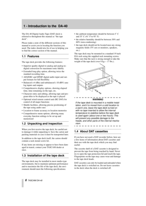 Page 6 
6 
  TASCAM DA-40 
1 - Introduction to the  DA-40 
The DA-40 Digital Audio Tape (DAT) deck is 
referred to throughout this manual as “the tape 
deck”.
Please make a note of the different sections of this 
manual to assist you in locating the function you 
need. The index should also be of use in helping you 
to ﬁnd the correct section of the manual. 
1.1 Features 
The tape deck provides the following features:
• Superior quality digital-to-analog and analog-to-
digital conversion for maximum sonic...