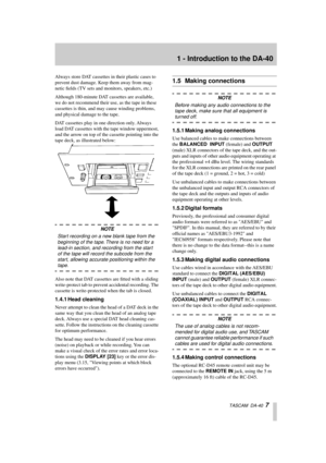 Page 7 
1 - Introduction to the DA-40 
  TASCAM  DA-40   
7 
Always store DAT cassettes in their plastic cases to 
prevent dust damage. Keep them away from mag-
netic ﬁelds (TV sets and monitors, speakers, etc.)
Although 180-minute DAT cassettes are available, 
we do not recommend their use, as the tape in these 
cassettes is thin, and may cause winding problems, 
and physical damage to the tape.
DAT cassettes play in one direction only. Always 
load DAT cassettes with the tape window uppermost, 
and the arrow...
