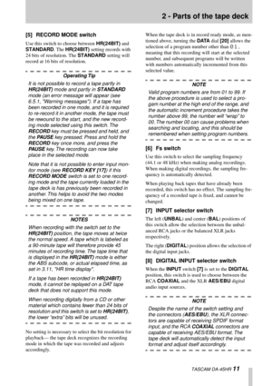 Page 11 
2 - Parts of the tape deck 
  TASCAM DA-45HR  
11 
[5] RECORD MODE switch 
Use this switch to choose between  
HR(24BIT)
 
 and  
STANDARD
 
. The  
HR(24BIT)
 
 setting records with 
24 bits of resolution. The  
STANDARD
 
 setting will 
record at 16 bits of resolution.
 
Operating Tip 
It is not possible to record a tape partly in  
HR(24BIT) 
 mode and partly in  
STANDARD 
 
mode (an error message will appear (see 
6.5.1, Warning messages). If a tape has 
been recorded in one mode, and it is...