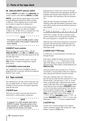 Page 122 - Parts of the tape deck
12  TASCAM DA-45HR
[9] ANALOG INPUT selector switch
When the INPUT switch [7] is set to ANALOG, this 
switch is used to select between UNCAL and CAL. 
UNCAL  means that the analog signal source works 
at an uncalibrated nominal level which is neither 
+4 dBu nor -10 dV, requiring the use of the input 
level controls to adjust the recording level.
The CAL position is for use with analog sources 
which are calibrated to use either the standard 
+4 dBu or the -10 dBV level as a...