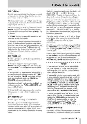 Page 132 - Parts of the tape deck
  TASCAM DA-45HR 13
[15] PLAY key
Use this key to start playing when the tape is stopped 
or paused, or to start recording when the tape is in 
record pause mode (see below).
The indicator above the key will light when the tape 
is playing back. In this case, the indicator will be the 
only transport indicator lit.
The indicator may also be lit in combination with the 
PAUSE indicator, showing that the unit will enter 
playback mode almost instantly when the PLAY key 
is...