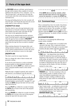 Page 142 - Parts of the tape deck
14  TASCAM DA-45HR
the RECORD indicator will ﬂash, and all input to 
the tape will be muted. After a number of seconds 
(deﬁned in the menu 
RecMut function—see 3.4, 
Record mute time), the tape deck will enter the 
record ready mode (the record and pause indicators 
will both be lit).
Pressing and holding the key for a few seconds will 
mute the input, and will put the tape deck into record 
ready mode as soon as the key is released.
[19] SHUTTLE wheel
Turn this wheel to move...