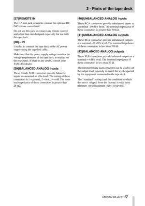Page 172 - Parts of the tape deck
  TASCAM DA-45HR 17
[37] REMOTE IN
This 3.5 mm jack is used to connect the optional RC-
D45 remote control unit.
Do not use this jack to connect any remote control 
unit other than one designed especially for use with 
the tape deck.
[38] ~ IN 
Use this to connect the tape deck to the AC power 
supply using the supplied cable.
Make sure that the power supply voltage matches the 
voltage requirements of the tape deck as marked on 
the rear panel. If there is any doubt, consult...
