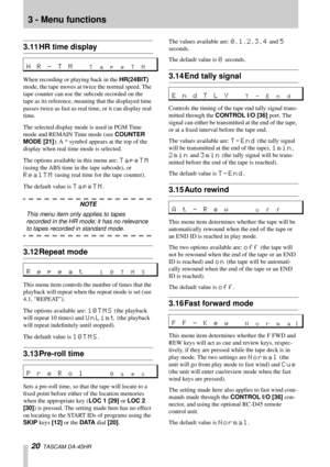 Page 203 - Menu functions
20  TASCAM DA-45HR
3.11 HR time display
When recording or playing back in the HR(24BIT) 
mode, the tape moves at twice the normal speed. The 
tape counter can use the subcode recorded on the 
tape as its reference, meaning that the displayed time 
passes twice as fast as real time, or it can display real 
time. 
The selected display mode is used in PGM Time 
mode and REMAIN Time mode (see COUNTER 
MODE [21]). A * symbol appears at the top of the 
display when real time mode is...
