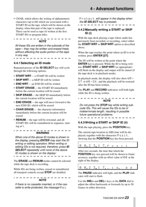 Page 234 - Advanced functions
  TASCAM DA-45HR 23
• CHAR, which allows the writing of alphanumeric 
characters (up to 60) which are associated with a 
START ID on the tape, which will be shown on the 
display when that part of the tape is replayed. 
These can be used as tape (if written at the ﬁrst 
START ID) or program titles.
NOTE
All these IDs are written in the subcode of the 
tape— they may be written and erased freely 
without affecting the audio portion of the tape 
in any way.
4.4.1 Selecting an ID...