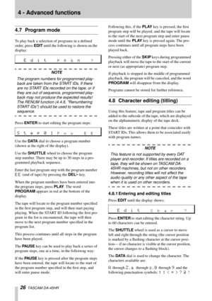 Page 264 - Advanced functions
26  TASCAM DA-45HR
4.7 Program mode
To play back a selection of programs in a deﬁned 
order, press EDIT until the following is shown on the 
display:
NOTE
The program numbers for programmed play-
back are taken from the START IDs. If there 
are no START IDs recorded on the tape, or if 
they are out of sequence, programmed play-
back may not produce the expected results! 
The RENUM function (4.4.8, Renumbering 
START IDs) should be used to restore the 
sequence.
Press ENTER to start...