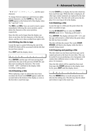 Page 274 - Advanced functions
  TASCAM DA-45HR 27
"# $ % &' ( ) * + , - . / _ and the space 
character.
To change between uppercase and lowercase alpha-
betical characters, use the CAPS key. The word 
CAPS appears at the bottom left of the display when 
the “caps lock” is on.
The INS/+ and DEL/- keys are used to insert a space 
immediately following the cursor position, and to 
delete the character at the cursor position, 
respectively.
Since the title can be longer than the display can 
show at one...