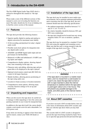 Page 6 
6 
  TASCAM DA-45HR  
1 - Introduction to the DA-45HR  
The DA-45HR Digital Audio Tape (DAT) deck is 
referred to throughout this manual as “the tape 
deck”.
Please make a note of the different sections of this 
manual to assist you in locating the function you 
need. The index should also be of use in helping you 
to ﬁnd the correct section of the manual.
 
1.1 Features 
The tape deck provides the following features:
• Superior quality digital-to-analog and analog-to-
digital conversion for maximum...