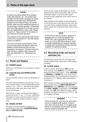 Page 10 
10 
  TASCAM DA-45HR  
2 - Parts of the tape deck 
NOTES 
As well as providing details of the settings 
made with switches, etc., this section also 
provides the information necessary for basic 
operations of the tape deck. Although the 
operation of the transport keys, etc. will be 
familiar, there are some additional features of 
this tape deck, and the operation of these fea-
tures may differ slightly from the way in which 
they are implemented on other units. Please 
consult 2.3, Tape controls for...