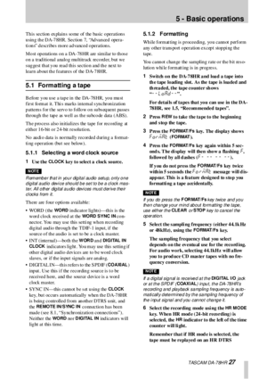 Page 27 TASCAM DA-78HR 27
5 - Basic operations
This section explains some of the basic operations 
using the DA-78HR. Section 7, “Advanced opera-
ti ons” describes  more advanced operations.
Most operations  on a DA-78HR are similar to thos e 
o n a trad itio nal analo g mu ltitrack  reco rd er, b ut we 
s ug gest th at y ou  read  th is sectio n and  th e next to  
learn about the features of the DA-78HR.
5.1 Formatting a tape
Before you use a tape in the DA-78HR, you must 
first fo rmat it. Thi s marks in...