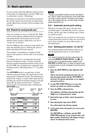 Page 325 -  Basic operations
32 T A SC AM  D A- 78 HR
If you are unsure about the difference between moni-
to ri ng  mod es as  impl emented  o n th e DA-7 8HR, no w 
is  a good time to read 6, “Monitoring”.
Ob vio usly  y ou  will  wan t to  reco rd wh ile y ou  listen  to  
the off-tape signals from previous ly-recorded tracks 
and the input source on tracks  where recording is  tak-
ing place.
5.6 Punch-in and punch-out
There are a number of ways in which the DA-78HR 
can be used to  perform  reliable...