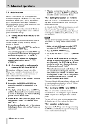 Page 3838 TASCAM DA-78HR
7 - Advanced operations
7.1 Autolocation
The DA-78HR contains  t wo location memories, 
accessible through  the 
LOC  1 and LOC 2 ke ys.  Th e se  
a l s o  a l l ow  a “A
«B rep eat ” facil ity, which  allo ws 
you to rehearse part of a mixdown, for instance. 
Thes e two location memory points  are referred to as  
“MEMO 1” and “MEMO 2”.
As with  the pu nch  recordin g p oin ts (5 .6, “P un ch -in 
an d  pu nch -o ut ”), i t is  p os sibl e  to  s et an d  edit  th ese 
p oin ts in a...