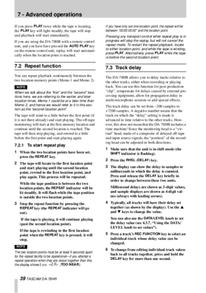 Page 397 - Advanced operations
39 T A SC AM  D A- 78 HR
If you  press PLAY twice wh ile the tape is lo catin g, 
th e 
PLAY key will ligh t steadily, th e tape will stop  
an d play back  will start immediately.
If you  are  using the DA-78HR with  a remote  control 
unit,  and you have have pressed  the 
AUTO P LAY ke y 
o n th e remo te co ntro l u nit, rep lay will start au to mati-
cally when the locati on point is reached.
7.2 Repeat function
You can repeat playback continuously between the 
two  lo cation...