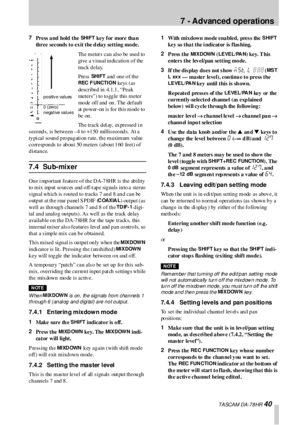 Page 407  - Advanced operations
 TA SCA M DA -7 8 HR 40
7
Press a nd hold the SHI F T key for more than 
three seconds  to exit the d elay setting mode.
The meters can also be used to 
give  a  v isu a l in dic a tio n o f the  
track  d elay. 
Press  
SHI F T and one of the 
REC  F UNCTION ke ys  ( a s 
de sc r ibe d  in  4. 1. 1 , “ Pe a k 
meters”) to  to gg le this  meter 
mo de  of f a nd  on . T he  de f a ult 
at  po wer-on  is  fo r th is mod e to  
be  on .
The track del ay, expressed i n 
s eco nd s,...