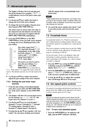 Page 417 - Advanced operations
41 T A SC AM  D A- 78 HR
T he displa y will show the l ev el  a nd pan po si-
tion of the channel. For example, 
L. 02. P -C- 
wo uld indicate a level of 10 2 and  a  center pan 
position.
3
Us e the s a nd t key s and/o r the kno b to  
change the level of the active channel. 
4
To change the level of another chan nel, press 
that channel’s 
RE C FUNC TION key.
The meters may be used to show the value of 
the chann el levels  (the defau lt is fo r this  func-
tio n to  b e o n, a...