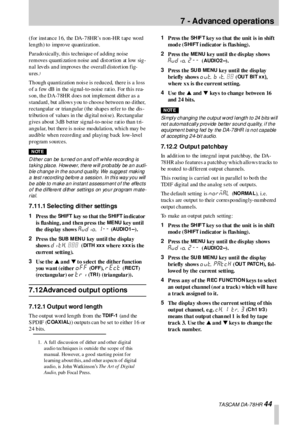 Page 447  - Advanced operations
 TA SCA M DA -7 8 HR 44
(for instance 16, the DA-78HR’s non-HR tape word 
len gth ) to  imp ro ve qu an tization . 
Paradoxically, this technique of adding noise 
removes q uanti zatio n n oise and  dist ortion  at low sig -
n a l  lev els  a n d  im pr ove s  th e   ove r a ll d isto rt ion  f ig-
ures.
1
Though quantization nois e is  reduced,  there is  a  loss 
o f a few dB  in  the sig nal-to-n oise rat io. For th is rea-
s on, the DA-78HR does  not implement dither as a 
s...