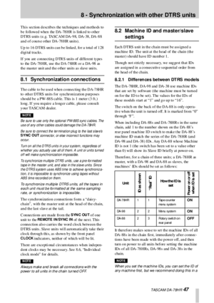 Page 47 TASCAM DA-78HR 47
8 - Synchronization with other  DTRS  units
Th is  section  d escrib es  the  tech niq ues  and  metho ds  to  
b e fo llowed when  the DA-78 HR is link ed to  o ther 
DTRS units (e.g. TASCAM DA-98, DA-38, DA-88 
and of course other DA-78HR units).
Up  to  1 6  DTRS  un its can  b e lin ked ,  fo r a  total  of 1 28  
d igi tal  tracks .
I f  you  a re  c on ne c tin g D TR S un its of  dif fe r e nt ty pe s 
to the DA-78HR, use the DA-78HR or a DA-98 as 
the master unit and the other...