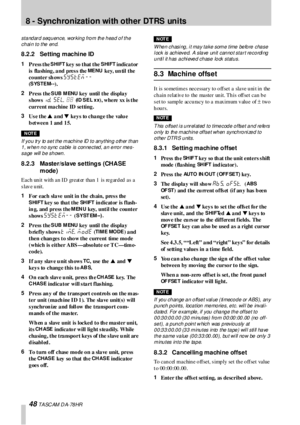 Page 488 - Synchronization with other DTRS units
48 T A SC AM  D A- 78 HR
standard sequence, working from the head of the 
c h ai n t o t he  en d.
8.2.2 Setting machine ID
1
Press the SHIFT key so that the SHIFT indicator 
is  fla shing , a nd pres s the 
ME NU key, un til the 
counter sh ows 
SYSTEM -- 
(
SYSTEM--).
2
Press the 
S UB M ENU key  until the displa y 
shows 
id. sel. ;; (ID SEL xx), where  xx is the 
current machine ID setting.
3
Us e the s a nd t keys to change the value 
b et w e e n 1 and  1...