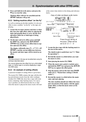 Page 498 - Synchronization with other  DTRS  units
 TA SCA M DA -7 8 HR 49
2
Press a nd hold do wn the s key  a nd  pres s  th e 
t
 key to  reset the  value.
Machi ne o ffset  will n ow  be ca ncelled a nd  the 
OF F SE T indicato r will g o out.
8.3.3 Setting machine offset “on the fly”
As  well  as  en terin g  an  ab so lute  nu mb er,  it is  also  p os -
s ible to enter a number “on t he fly” as  the tapes are 
playing. 
1
Loc a te  t he  t w o ta pe s (ma st e r  a nd s l ave )  s o th at  
they have the...