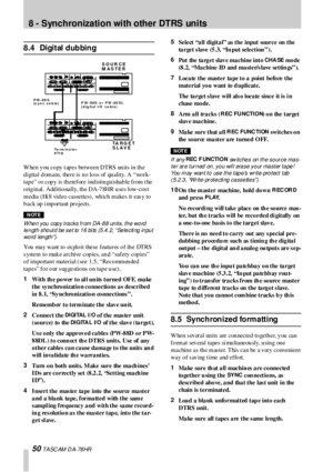 Page 508 - Synchronization with other DTRS units
50 T A SC AM  D A- 78 HR
8.4 Digital dubbing
W hen  y ou  co py  t ap es between DTRS un its in  th e 
d igital d omain, there is  n o lo ss of qu ality. A “wo rk-
tap e” o r cop y is th erefore ind istin gu ishab le from t he 
o rig in al. Add itio nally, th e DA-7 8HR  u ses low-cos t 
m e dia  ( Hi 8 vid e o c a sse tte s) ,  wh ic h m a ke s it e as y to 
back up i mportant projects .
NOTE
W hen you copy tracks fr om DA-88 units, the word 
l e n gt h s ho ul...