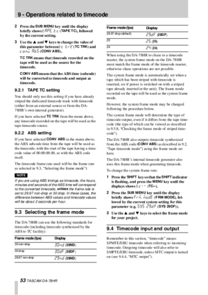 Page 539 -  Operations  related  to timecode
53 T A SC AM  D A- 78 HR
2
Press the S UB M ENU key  until the displa y 
briefly shows 
TAPE. T C (TAPE T C),  fo l l ow e d 
b y th e current setting.
3
Us e the s a nd t keys to change the value of 
this  parameter  between 
TC  TRK (TC TRK) a nd 
C ONV ABS (CONV  A BS).
TC TRK means  that timecode recorded on the 
ta pe will be used a s the so urce fo r the 
timecode.
CONV ABS mea ns tha t th e ABS time (s ubcode) 
will  be converted to  timeco de a nd output as...