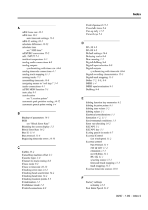 Page 102Index
06/97 – 1.00 – Index-9
A
ABS frame rate 10-1
ABS time
 10-1
auto timecode settings
 10-3
ABS-13 setting
 10-3
Absolute difference
 10-12
Absolute time
see “ABS time”
AES/EBU conversion
 15-2
ALL INPUT
 7-1
Ambient temperature
 1-3
Analog audio connections
 4-1
Analog outputs
synchronizing with timecode
 10-6
Analog timecode connections
 4-1
Analog track mapping
 11-3
Arming tracks
 7-3
Assembling timecode
 10-8
Assigning menus to “soft keys”
 5-4
Audio connections
 4-1
AUTO MON function
 7-1
Auto...