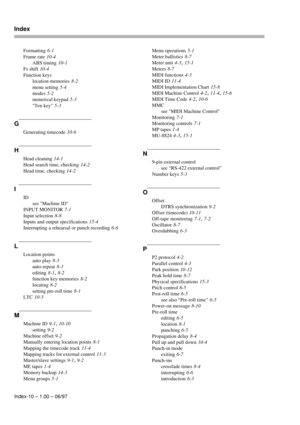 Page 103Index
Index-10 – 1.00 – 06/97Formatting
 6-1
Frame rate
 10-4
ABS timing
 10-1
Fs shift
 10-4
Function keys
location memories
 8-2
menu setting
 5-4
modes
 5-2
numerical keypad
 5-3
Ten key
 5-3
G
Generating timecode 10-6
H
Head cleaning 14-1
Head search time, checking
 14-2
Head time, checking
 14-2
I
ID
see Machine ID
INPUT MONITOR
 7-1
Input selection
 8-8
Inputs and output specifications
 15-4
Interrupting a rehearsal or punch recording
 6-6
L
Location points
auto play
 8-3
auto-repeat
 8-3
editing...