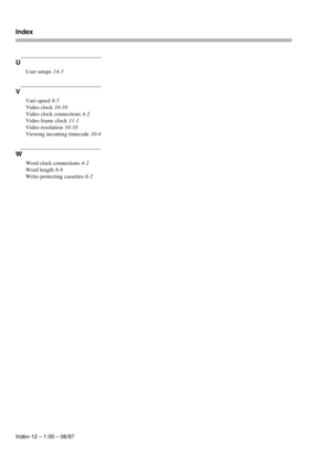 Page 105Index
Index-12 – 1.00 – 06/97
U
User setups 14-3
V
Vari-speed 8-5
Video clock
 10-10
Video clock connections
 4-2
Video frame clock
 11-1
Video resolution
 10-10
Viewing incoming timecode
 10-4
W
Word clock connections 4-2
Word length
 8-8
Write-protecting cassettes
 6-2 