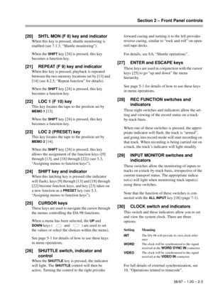 Page 16Section 2 – Front Panel controls
06/97 – 1.00 – 2-3
[20] SHTL MON (F 8) key and indicator
When this key is pressed, shuttle monitoring is 
enabled (see 7.1.3, “Shuttle monitoring”).
When the 
SHIFT key [24] is pressed, this key 
becomes a function key.
[21] REPEAT (F 9) key and indicator
When this key is pressed, playback is repeated 
between the two memory locations set by [13] and 
[14] (see 8.2.5, “Repeat function” for details).
When the 
SHIFT key [24] is pressed, this key 
becomes a function key....