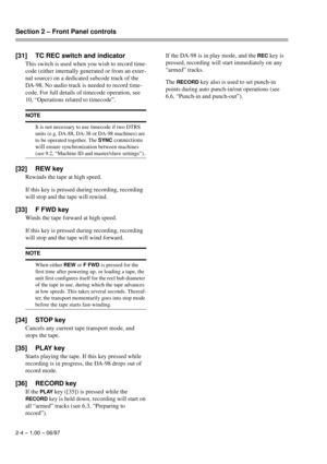 Page 17Section 2 – Front Panel controls  
2-4 – 1.00 – 06/97
[31] TC REC switch and indicator
This switch is used when you wish to record time-
code (either internally generated or from an exter-
nal source) on a dedicated subcode track of the 
DA-98. No audio track is needed to record time-
code. For full details of timecode operation, see 
10, “Operations related to timecode”.
[32] REW key
Rewinds the tape at high speed.
If this key is pressed during recording, recording 
will stop and the tape will rewind....