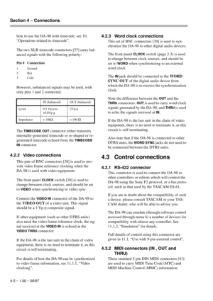 Page 21Section 4 – Connections  
4-2 – 1.00 – 06/97
how to use the DA-98 with timecode, see 10, 
“Operations related to timecode”.
The two XLR timecode connectors [37] carry bal-
anced signals with the following polarity:
However, unbalanced signals may be used, with 
only pins 1 and 2 connected. 
The 
TIMECODE OUT connector either transmits 
internally-generated timecode or re-shaped or re-
generated timecode echoed from the 
TIMECODE 
IN
 connector.
4.2.2 Video connections
This pair of BNC connectors [38] is...