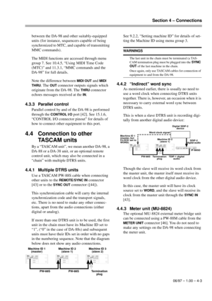 Page 22Section 4 – Connections
06/97 – 1.00 – 4-3
between the DA-98 and other suitably-equipped 
units (for instance, sequencers capable of being 
synchronized to MTC, and capable of transmitting 
MMC commands).
The MIDI functions are accessed through menu 
group 7. See 10.4.5, “Using MIDI Time Code 
(MTC)” and 11.3.1, “MMC commands and the 
DA-98” for full details.
Note the difference between 
MIDI OUT and MIDI 
THRU
. The OUT connector outputs signals which 
originate from the DA-98. The 
THRU connector...