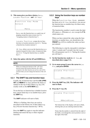 Page 26Section 5 – Menu operations
06/97 – 1.00 – 5-3
2) This menu gives you three choices, Menu, 
Locate Positionand10 Key:
Menu uses the function keys as a quick way of 
jumping around the menu system (see 5.3, 
“Assigning menus to function keys”).
 
Locate Position assigns the ten func-
tion keys to location memories (see 8.2.1, “Storing 
a function key location memory”)
10 Key allows you to use the function keys as a 
numeric keypad for direct entry of numerical data 
(see 5.2.2, “Using the function keys as...