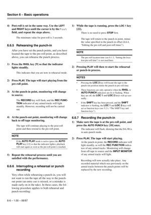 Page 33Section 6 – Basic operations  
6-6 – 1.00 – 06/97
4) Post-roll is set in the same way. Use the LEFT 
and 
RIGHT keys until the cursor is by the Post 
field, and repeat the steps above.
The minimum value for post-roll is 3 seconds.
6.6.5 Rehearsing the punch-in
After you have set the punch points, and you have 
located the tape to the pre-roll point, as described 
above, you can rehearse the punch process.
1) Press the 
RHSL key [9] so that the indicator 
lights steadily.
This indicates that you are now...