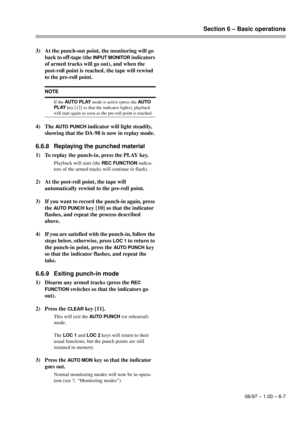 Page 34Section 6 – Basic operations
06/97 – 1.00 – 6-7
3) At the punch-out point, the monitoring will go 
back to off-tape (the 
INPUT MONITOR indicators 
of armed tracks will go out), and when the 
post-roll point is reached, the tape will rewind 
to the pre-roll point.
4) The 
AUTO PUNCH indicator will light steadily, 
showing that the DA-98 is now in replay mode.
6.6.8 Replaying the punched material
1) To replay the punch-in, press the PLAY key.
Playback will start (the REC FUNCTION indica-
tors of the armed...